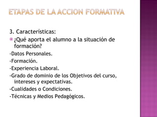 3. Características: ¿Qué aporta el alumno a la situación de formación? -Datos Personales. -Formación. -Experiencia Laboral. -Grado de dominio de los Objetivos del curso, intereses y expectativas. -Cualidades o Condiciones. -Técnicas y Medios Pedagógicos. 