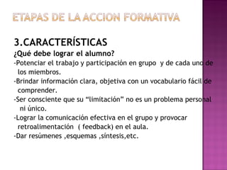 3.CARACTERÍSTICAS ¿Qué debe lograr el alumno? -Potenciar el trabajo y participación en grupo  y de cada uno de los miembros. -Brindar información clara, objetiva con un vocabulario fácil de comprender. -Ser consciente que su “limitación” no es un problema personal ni único. -Lograr la comunicación efectiva en el grupo y provocar retroalimentación  ( feedback) en el aula. -Dar resúmenes ,esquemas ,síntesis,etc. 