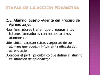 2.El Alumno: Sujeto –Agente del Proceso de Aprendizaje. -Los formadores tienen que preparar a los futuros formadores con respecto a sus alumnos en : .Identificar características y aspectos de sus alumnos que puedan influir en la eficacia del aprendizaje. .Conocer el perfil psicológico que define al alumno en situación de aprendizaje. 