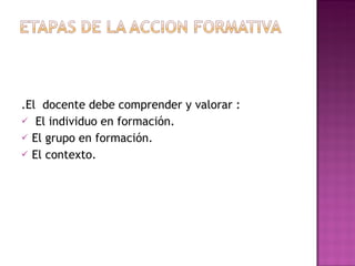 .El  docente debe comprender y valorar : El individuo en formación. El grupo en formación. El contexto.  