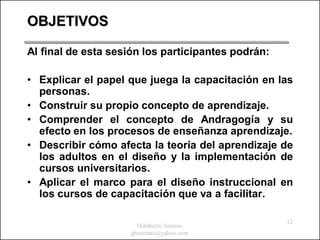 OBJETIVOS

Al final de esta sesión los participantes podrán:

• Explicar el papel que juega la capacitación en las
  personas.
• Construir su propio concepto de aprendizaje.
• Comprender el concepto de Andragogía y su
  efecto en los procesos de enseñanza aprendizaje.
• Describir cómo afecta la teoría del aprendizaje de
  los adultos en el diseño y la implementación de
  cursos universitarios.
• Aplicar el marco para el diseño instruccional en
  los cursos de capacitación que va a facilitar.

                                                    12
                       Humberto Serrano
                     ghserrano@yahoo.com
 