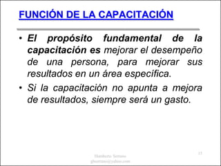 FUNCIÓN DE LA CAPACITACIÓN

• El propósito fundamental de la
  capacitación es mejorar el desempeño
  de una persona, para mejorar sus
  resultados en un área específica.
• Si la capacitación no apunta a mejora
  de resultados, siempre será un gasto.




                                      15
                 Humberto Serrano
               ghserrano@yahoo.com
 