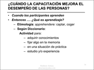 ¿CUÁNDO LA CAPACITACIÓN MEJORA EL
DESEMPEÑO DE LAS PERSONAS?
• Cuando los participantes aprenden
• Entonces …. ¿Qué es aprendizaje?
   – Etimología: apprehendere: captar, coger
   – Según Diccionario:
      Actividad para:
         – adquirir conocimientos
         – fijar algo en la memoria
         – en una situación de práctica
         – estudio y/o experiencia



                                               16
                      Humberto Serrano
                    ghserrano@yahoo.com
 