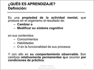 ¿QUÉS ES APRENDIZAJE?
Definición:

Es una propiedad de la actividad mental, que
produce en el organismo el resultado de:
    – Cambiar o
    – Modificar su sistema cognitivo

en sus contenidos:
    – Conocimientos
    – Habilidades
    – O en la funcionalidad de sus procesos

Y con ello en su comportamiento observable. Son
cambios relativamente permanentes que ocurren por
condiciones de práctica.
                                               17
                       Humberto Serrano
                     ghserrano@yahoo.com
 