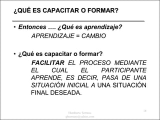 ¿QUÉ ES CAPACITAR O FORMAR?

• Entonces …. ¿Qué es aprendizaje?
      APRENDIZAJE = CAMBIO

• ¿Qué es capacitar o formar?
     FACILITAR EL PROCESO MEDIANTE
     EL     CUAL       EL    PARTICIPANTE
     APRENDE, ES DECIR, PASA DE UNA
     SITUACIÓN INICIAL A UNA SITUACIÓN
     FINAL DESEADA.

                                        18
                  Humberto Serrano
                ghserrano@yahoo.com
 