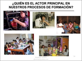 ¿QUIÉN ES EL ACTOR PRINCIPAL EN
NUESTROS PROCESOS DE FORMACIÓN?




                                   20
              Humberto Serrano
            ghserrano@yahoo.com
 