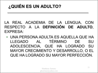 ¿QUIÉN ES UN ADULTO?


LA REAL ACADEMIA DE LA LENGUA, CON
RESPECTO A LA DEFINICIÓN DE ADULTO,
EXPRESA:
 • UNA PERSONA ADULTA ES AQUELLA QUE HA
   LLEGADO    AL   TÉRMINO     DE    SU
   ADOLESCENCIA, QUE HA LOGRADO SU
   MAYOR CRECIMIENTO Y DESARROLLO, O EL
   QUE HA LOGRADO SU MAYOR PERFECCIÓN.


                                     21
                 Humberto Serrano
               ghserrano@yahoo.com
 