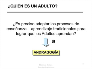 ¿QUIÉN ES UN ADULTO?



   ¿Es preciso adaptar los procesos de
enseñanza – aprendizaje tradicionales para
    lograr que los Adultos aprendan?
                               SI


              ANDRAGOGÍA

                                        22
                  Humberto Serrano
                ghserrano@yahoo.com
 