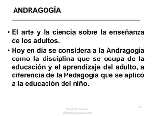 ANDRAGOGÍA


• El arte y la ciencia sobre la enseñanza
  de los adultos.
• Hoy en día se considera a la Andragogía
  como la disciplina que se ocupa de la
  educación y el aprendizaje del adulto, a
  diferencia de la Pedagogía que se aplicó
  a la educación del niño.


                                        24
                   Humberto Serrano
                 ghserrano@yahoo.com
 