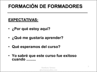 FORMACIÓN DE FORMADORES

EXPECTATIVAS:

• ¿Por qué estoy aquí?

• ¿Qué me gustaría aprender?

• Qué esperamos del curso?

• Yo sabré que este curso fue exitoso
  cuando .........
                                        3
                   Humberto Serrano
                 ghserrano@yahoo.com
 