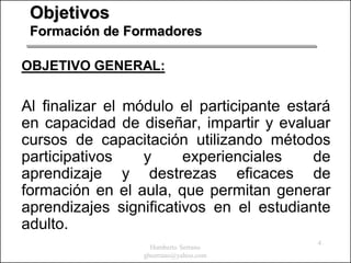 Objetivos
 Formación de Formadores

OBJETIVO GENERAL:

Al finalizar el módulo el participante estará
en capacidad de diseñar, impartir y evaluar
cursos de capacitación utilizando métodos
participativos    y     experienciales     de
aprendizaje y destrezas eficaces de
formación en el aula, que permitan generar
aprendizajes significativos en el estudiante
adulto.
                                           4
                   Humberto Serrano
                 ghserrano@yahoo.com
 
