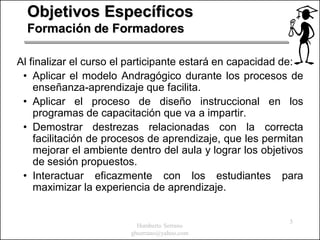 Objetivos Específicos
  Formación de Formadores

Al finalizar el curso el participante estará en capacidad de:
 • Aplicar el modelo Andragógico durante los procesos de
    enseñanza-aprendizaje que facilita.
 • Aplicar el proceso de diseño instruccional en los
    programas de capacitación que va a impartir.
 • Demostrar destrezas relacionadas con la correcta
    facilitación de procesos de aprendizaje, que les permitan
    mejorar el ambiente dentro del aula y lograr los objetivos
    de sesión propuestos.
 • Interactuar eficazmente con los estudiantes para
    maximizar la experiencia de aprendizaje.


                                                           5
                          Humberto Serrano
                        ghserrano@yahoo.com
 