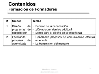 Contenidos
    Formación de Formadores

#    Unidad         Temas
1    Diseño       de • Función de la capacitación.
     programas de • ¿Cómo aprenden los adultos?
     capacitación    • Marco para el diseño de la enseñanza
2    Facilitando    • Generando procesos de comunicación efectiva
     procesos    de   en el aula
     aprendizaje    • La transmisión del mensaje




                                                              6
                             Humberto Serrano
                           ghserrano@yahoo.com
 