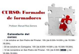 Profesor: Manuel Ruiz Zamora
- 1 de octubre en San Pedro del Pinatar. 10h (de 8:00h-14:00h y de 15:30h-
19:30h).
- 22 de octubre en Cartagena. 10h (de 8:00h-14:00h y de 15:30h-19:30h).
- 12 de noviembre en San Pedro del Pinatar. 10h (de 8:00h-14:00h y de
15:30h-19:30h).
CURSO: Formador
de formadores
Calendario del
curso:
35H
 