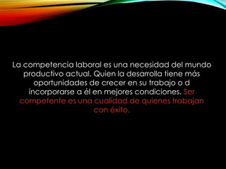 La competencia laboral es una necesidad del mundo
productivo actual. Quien la desarrolla tiene más
oportunidades de crecer en su trabajo o d
incorporarse a él en mejores condiciones. Ser
competente es una cualidad de quienes trabajan
con éxito.
 