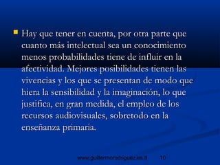 10www.guillermorodriguez.es.tl
 Hay que tener en cuenta, por otra parte queHay que tener en cuenta, por otra parte que
cuanto más intelectual sea un conocimientocuanto más intelectual sea un conocimiento
menos probabilidades tiene de influir en lamenos probabilidades tiene de influir en la
afectividad. Mejores posibilidades tienen lasafectividad. Mejores posibilidades tienen las
vivencias y los que se presentan de modo quevivencias y los que se presentan de modo que
hiera la sensibilidad y la imaginación, lo quehiera la sensibilidad y la imaginación, lo que
justifica, en gran medida, el empleo de losjustifica, en gran medida, el empleo de los
recursos audiovisuales, sobretodo en larecursos audiovisuales, sobretodo en la
enseñanza primaria.enseñanza primaria.
 