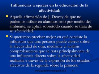 11www.guillermorodriguez.es.tl
Influencias a ejercer en la educación de la
afectividad:
 Aquella afirmación de J. Dewey de que noAquella afirmación de J. Dewey de que no
podemos influir en alumnos sino por medio delpodemos influir en alumnos sino por medio del
ambiente, se aplica sobretodo cuando se trata deambiente, se aplica sobretodo cuando se trata de
su afectividad.su afectividad.
 Si queremos precisar mejor en qué consiste laSi queremos precisar mejor en qué consiste la
influencia que una persona puede ejercer sobreinfluencia que una persona puede ejercer sobre
la afectividad de otra, mediante el análisisla afectividad de otra, mediante el análisis
comprobaremos que se trata principalmente decomprobaremos que se trata principalmente de
una influencia directa sobre la afectividaduna influencia directa sobre la afectividad
realizada a través de la expresión de los estadosrealizada a través de la expresión de los estados
afectivos de la segunda sobre la primera.afectivos de la segunda sobre la primera.
 