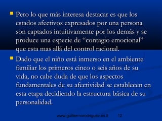 12www.guillermorodriguez.es.tl
 Pero lo que más interesa destacar es que losPero lo que más interesa destacar es que los
estados afectivos expresados por una personaestados afectivos expresados por una persona
son captados intuitivamente por los demás y seson captados intuitivamente por los demás y se
produce una especie de “contagio emocional”produce una especie de “contagio emocional”
que esta mas allá del control racional.que esta mas allá del control racional.
 Dado que el niño está inmerso en el ambienteDado que el niño está inmerso en el ambiente
familiar los primeros cinco o seis años de sufamiliar los primeros cinco o seis años de su
vida, no cabe duda de que los aspectosvida, no cabe duda de que los aspectos
fundamentales de su afectividad se establecen enfundamentales de su afectividad se establecen en
esta etapa decidiendo la estructura básica de suesta etapa decidiendo la estructura básica de su
personalidad.personalidad.
 