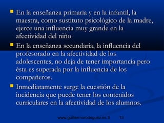 13www.guillermorodriguez.es.tl
 En la enseñanza primaria y en la infantil, laEn la enseñanza primaria y en la infantil, la
maestra, como sustituto psicológico de la madre,maestra, como sustituto psicológico de la madre,
ejerce una influencia muy grande en laejerce una influencia muy grande en la
afectividad del niñoafectividad del niño
 En la enseñanza secundaria, la influencia delEn la enseñanza secundaria, la influencia del
profesorado en la afectividad de losprofesorado en la afectividad de los
adolescentes, no deja de tener importancia peroadolescentes, no deja de tener importancia pero
ésta es superada por la influencia de losésta es superada por la influencia de los
compañeros.compañeros.
 Inmediatamente surge la cuestión de laInmediatamente surge la cuestión de la
incidencia que puede tener los contenidosincidencia que puede tener los contenidos
curriculares en la afectividad de los alumnos.curriculares en la afectividad de los alumnos.
 