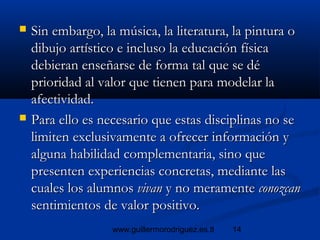 14www.guillermorodriguez.es.tl
 Sin embargo, la música, la literatura, la pintura oSin embargo, la música, la literatura, la pintura o
dibujo artístico e incluso la educación físicadibujo artístico e incluso la educación física
debieran enseñarse de forma tal que se dédebieran enseñarse de forma tal que se dé
prioridad al valor que tienen para modelar laprioridad al valor que tienen para modelar la
afectividad.afectividad.
 Para ello es necesario que estas disciplinas no sePara ello es necesario que estas disciplinas no se
limiten exclusivamente a ofrecer información ylimiten exclusivamente a ofrecer información y
alguna habilidad complementaria, sino quealguna habilidad complementaria, sino que
presenten experiencias concretas, mediante laspresenten experiencias concretas, mediante las
cuales los alumnoscuales los alumnos vivanvivan y no meramentey no meramente conozcanconozcan
sentimientos de valor positivo.sentimientos de valor positivo.
 