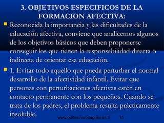 15www.guillermorodriguez.es.tl
3. OBJETIVOS ESPECIFICOS DE LA
FORMACION AFECTIVA:
 Reconocida la importancia y las dificultades de laReconocida la importancia y las dificultades de la
educación afectiva, conviene que analicemos algunoseducación afectiva, conviene que analicemos algunos
de los objetivos básicos que deben proponersede los objetivos básicos que deben proponerse
conseguir los que tienen la responsabilidad directa oconseguir los que tienen la responsabilidad directa o
indirecta de orientar esa educación.indirecta de orientar esa educación.
 1. Evitar todo aquello que pueda perturbar el normal1. Evitar todo aquello que pueda perturbar el normal
desarrollo de la afectividad infantil. Evitar quedesarrollo de la afectividad infantil. Evitar que
personas con perturbaciones afectivas estén enpersonas con perturbaciones afectivas estén en
contacto permanente con los pequeños. Cuando secontacto permanente con los pequeños. Cuando se
trata de los padres, el problema resulta prácticamentetrata de los padres, el problema resulta prácticamente
insoluble.insoluble.
 