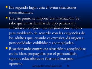 16www.guillermorodriguez.es.tl
 En segundo lugar, esta el evitar situacionesEn segundo lugar, esta el evitar situaciones
traumatizantes.traumatizantes.
 En este punto se impone una matización. SeEn este punto se impone una matización. Se
sabe que en las familias de tipo patriarcal ysabe que en las familias de tipo patriarcal y
autoritario, se ejerce una presión sobre el niñoautoritario, se ejerce una presión sobre el niño
para moldearlo de acuerdo con las exigencias depara moldearlo de acuerdo con las exigencias de
los adultos que, cuando es excesiva, da origen alos adultos que, cuando es excesiva, da origen a
personalidades cohibidas y acomplejadas.personalidades cohibidas y acomplejadas.
 Reaccionando contra esa situación y apoyándoseReaccionando contra esa situación y apoyándose
en las ideas propagadas por el psicoanálisis,en las ideas propagadas por el psicoanálisis,
algunos educadores se fueron al extremoalgunos educadores se fueron al extremo
opuesto,opuesto,
 