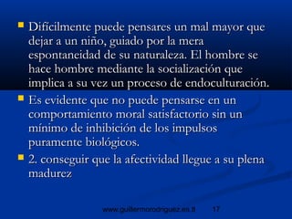 17www.guillermorodriguez.es.tl
 Difícilmente puede pensares un mal mayor queDifícilmente puede pensares un mal mayor que
dejar a un niño, guiado por la meradejar a un niño, guiado por la mera
espontaneidad de su naturaleza. El hombre seespontaneidad de su naturaleza. El hombre se
hace hombre mediante la socialización quehace hombre mediante la socialización que
implica a su vez un proceso de endoculturación.implica a su vez un proceso de endoculturación.
 Es evidente que no puede pensarse en unEs evidente que no puede pensarse en un
comportamiento moral satisfactorio sin uncomportamiento moral satisfactorio sin un
mínimo de inhibición de los impulsosmínimo de inhibición de los impulsos
puramente biológicos.puramente biológicos.
 2. conseguir que la afectividad llegue a su plena2. conseguir que la afectividad llegue a su plena
madurezmadurez
 