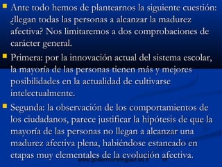 18www.guillermorodriguez.es.tl
 Ante todo hemos de plantearnos la siguiente cuestión:Ante todo hemos de plantearnos la siguiente cuestión:
¿llegan todas las personas a alcanzar la madurez¿llegan todas las personas a alcanzar la madurez
afectiva? Nos limitaremos a dos comprobaciones deafectiva? Nos limitaremos a dos comprobaciones de
carácter general.carácter general.
 Primera: por la innovación actual del sistema escolar,Primera: por la innovación actual del sistema escolar,
la mayoría de las personas tienen más y mejoresla mayoría de las personas tienen más y mejores
posibilidades en la actualidad de cultivarseposibilidades en la actualidad de cultivarse
intelectualmente.intelectualmente.
 Segunda: la observación de los comportamientos deSegunda: la observación de los comportamientos de
los ciudadanos, parece justificar la hipótesis de que lalos ciudadanos, parece justificar la hipótesis de que la
mayoría de las personas no llegan a alcanzar unamayoría de las personas no llegan a alcanzar una
madurez afectiva plena, habiéndose estancado enmadurez afectiva plena, habiéndose estancado en
etapas muy elementales de la evolución afectiva.etapas muy elementales de la evolución afectiva.
 
