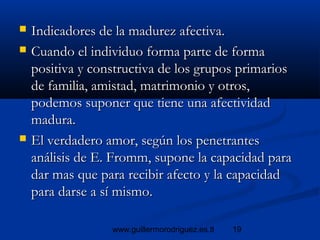 19www.guillermorodriguez.es.tl
 Indicadores de la madurez afectiva.Indicadores de la madurez afectiva.
 Cuando el individuo forma parte de formaCuando el individuo forma parte de forma
positiva y constructiva de los grupos primariospositiva y constructiva de los grupos primarios
de familia, amistad, matrimonio y otros,de familia, amistad, matrimonio y otros,
podemos suponer que tiene una afectividadpodemos suponer que tiene una afectividad
madura.madura.
 El verdadero amor, según los penetrantesEl verdadero amor, según los penetrantes
análisis de E. Fromm, supone la capacidad paraanálisis de E. Fromm, supone la capacidad para
dar mas que para recibir afecto y la capacidaddar mas que para recibir afecto y la capacidad
para darse a sí mismo.para darse a sí mismo.
 