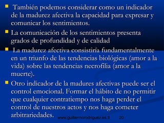20www.guillermorodriguez.es.tl
 También podemos considerar como un indicadorTambién podemos considerar como un indicador
de la madurez afectiva la capacidad para expresar yde la madurez afectiva la capacidad para expresar y
comunicar los sentimientos.comunicar los sentimientos.
 La comunicación de los sentimientos presentaLa comunicación de los sentimientos presenta
grados de profundidad y de calidadgrados de profundidad y de calidad
 La madurez afectiva consistiría fundamentalmenteLa madurez afectiva consistiría fundamentalmente
en un triunfo de las tendencias biológicas (amor a laen un triunfo de las tendencias biológicas (amor a la
vida) sobre las tendencias necrofilia (amor a lavida) sobre las tendencias necrofilia (amor a la
muerte).muerte).
 Otro indicador de la madures afectivas puede ser elOtro indicador de la madures afectivas puede ser el
control emocional. Formar el hábito de no permitircontrol emocional. Formar el hábito de no permitir
que cualquier contratiempo nos haga perder elque cualquier contratiempo nos haga perder el
control de nuestros actos y nos haga cometercontrol de nuestros actos y nos haga cometer
arbitrariedades.arbitrariedades.
 