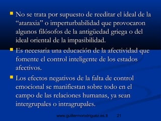 21www.guillermorodriguez.es.tl
 No se trata por supuesto de reeditar el ideal de laNo se trata por supuesto de reeditar el ideal de la
“ataraxia” o imperturbabilidad que provocaron“ataraxia” o imperturbabilidad que provocaron
algunos filósofos de la antigüedad griega o delalgunos filósofos de la antigüedad griega o del
ideal oriental de la impasibilidad.ideal oriental de la impasibilidad.
 Es necesaria una educación de la afectividad queEs necesaria una educación de la afectividad que
fomente el control inteligente de los estadosfomente el control inteligente de los estados
afectivos.afectivos.
 Los efectos negativos de la falta de controlLos efectos negativos de la falta de control
emocional se manifiestan sobre todo en elemocional se manifiestan sobre todo en el
campo de las relaciones humanas, ya seancampo de las relaciones humanas, ya sean
intergrupales o intragrupales.intergrupales o intragrupales.
 