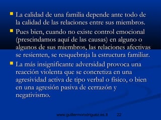22www.guillermorodriguez.es.tl
 La calidad de una familia depende ante todo deLa calidad de una familia depende ante todo de
la calidad de las relaciones entre sus miembros.la calidad de las relaciones entre sus miembros.
 Pues bien, cuando no existe control emocionalPues bien, cuando no existe control emocional
(prescindamos aquí de las causas) en alguno o(prescindamos aquí de las causas) en alguno o
algunos de sus miembros, las relaciones afectivasalgunos de sus miembros, las relaciones afectivas
se resienten, se resquebraja la estructura familiar.se resienten, se resquebraja la estructura familiar.
 La más insignificante adversidad provoca unaLa más insignificante adversidad provoca una
reacción violenta que se concretiza en unareacción violenta que se concretiza en una
agresividad activa de tipo verbal o físico, o bienagresividad activa de tipo verbal o físico, o bien
en una agresión pasiva de cerrazón yen una agresión pasiva de cerrazón y
negativismo.negativismo.
 