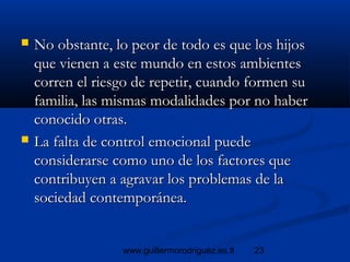 23www.guillermorodriguez.es.tl
 No obstante, lo peor de todo es que los hijosNo obstante, lo peor de todo es que los hijos
que vienen a este mundo en estos ambientesque vienen a este mundo en estos ambientes
corren el riesgo de repetir, cuando formen sucorren el riesgo de repetir, cuando formen su
familia, las mismas modalidades por no haberfamilia, las mismas modalidades por no haber
conocido otras.conocido otras.
 La falta de control emocional puedeLa falta de control emocional puede
considerarse como uno de los factores queconsiderarse como uno de los factores que
contribuyen a agravar los problemas de lacontribuyen a agravar los problemas de la
sociedad contemporánea.sociedad contemporánea.
 