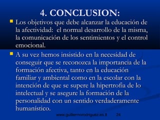24www.guillermorodriguez.es.tl
4. CONCLUSION:
 Los objetivos que debe alcanzar la educación deLos objetivos que debe alcanzar la educación de
la afectividad: el normal desarrollo de la misma,la afectividad: el normal desarrollo de la misma,
la comunicación de los sentimientos y el controlla comunicación de los sentimientos y el control
emocional.emocional.
 A su vez hemos insistido en la necesidad deA su vez hemos insistido en la necesidad de
conseguir que se reconozca la importancia de laconseguir que se reconozca la importancia de la
formación afectiva, tanto en la educaciónformación afectiva, tanto en la educación
familiar y ambiental como en la escolar con lafamiliar y ambiental como en la escolar con la
intención de que se supere la hipertrofia de lointención de que se supere la hipertrofia de lo
intelectual y se asegure la formación de laintelectual y se asegure la formación de la
personalidad con un sentido verdaderamentepersonalidad con un sentido verdaderamente
humanístico.humanístico.
 