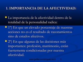 3www.guillermorodriguez.es.tl
1. IMPORTANCIA DE LA AFECTIVIDAD:1. IMPORTANCIA DE LA AFECTIVIDAD:
 La importancia de la afectividad dentro de laLa importancia de la afectividad dentro de la
totalidad de la personalidad radica:totalidad de la personalidad radica:
 1º) En que un elevado porcentaje de nuestras1º) En que un elevado porcentaje de nuestras
acciones no es el resultado de razonamientosacciones no es el resultado de razonamientos
sino de estados afectivos.sino de estados afectivos.
 2º) En que algunas de las decisiones más2º) En que algunas de las decisiones más
importantes: profesión, matrimonio, estánimportantes: profesión, matrimonio, están
fuertemente condicionadas por nuestrafuertemente condicionadas por nuestra
afectividad.afectividad.
 