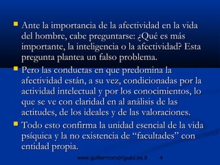 4www.guillermorodriguez.es.tl
 Ante la importancia de la afectividad en la vidaAnte la importancia de la afectividad en la vida
del hombre, cabe preguntarse: ¿Qué es másdel hombre, cabe preguntarse: ¿Qué es más
importante, la inteligencia o la afectividad? Estaimportante, la inteligencia o la afectividad? Esta
pregunta plantea un falso problema.pregunta plantea un falso problema.
 Pero las conductas en que predomina laPero las conductas en que predomina la
afectividad están, a su vez, condicionadas por laafectividad están, a su vez, condicionadas por la
actividad intelectual y por los conocimientos, loactividad intelectual y por los conocimientos, lo
que se ve con claridad en al análisis de lasque se ve con claridad en al análisis de las
actitudes, de los ideales y de las valoraciones.actitudes, de los ideales y de las valoraciones.
 Todo esto confirma la unidad esencial de la vidaTodo esto confirma la unidad esencial de la vida
psíquica y la no existencia de “facultades” conpsíquica y la no existencia de “facultades” con
entidad propia.entidad propia.
 