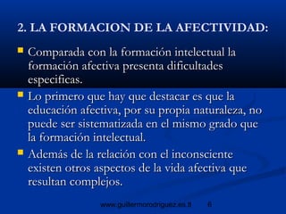 6www.guillermorodriguez.es.tl
2. LA FORMACION DE LA AFECTIVIDAD:
 Comparada con la formación intelectual laComparada con la formación intelectual la
formación afectiva presenta dificultadesformación afectiva presenta dificultades
especificas.especificas.
 Lo primero que hay que destacar es que laLo primero que hay que destacar es que la
educación afectiva, por su propia naturaleza, noeducación afectiva, por su propia naturaleza, no
puede ser sistematizada en el mismo grado quepuede ser sistematizada en el mismo grado que
la formación intelectual.la formación intelectual.
 Además de la relación con el inconscienteAdemás de la relación con el inconsciente
existen otros aspectos de la vida afectiva queexisten otros aspectos de la vida afectiva que
resultan complejos.resultan complejos.
 