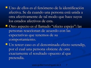7www.guillermorodriguez.es.tl
 Uno de ellos es el fenómeno de la identificaciónUno de ellos es el fenómeno de la identificación
afectiva. Se da cuando una persona está unida aafectiva. Se da cuando una persona está unida a
otra afectivamente de tal modo que hace suyosotra afectivamente de tal modo que hace suyos
los estados afectivos de esta.los estados afectivos de esta.
 Otro aspecto es el llamado “efecto espejo”: lasOtro aspecto es el llamado “efecto espejo”: las
personas reaccionan de acuerdo con laspersonas reaccionan de acuerdo con las
expectativas que tenemos de suexpectativas que tenemos de su
comportamiento.comportamiento.
 Un tercer caso es el denominada efecto serendip,Un tercer caso es el denominada efecto serendip,
por el cual una persona obtiene de otrapor el cual una persona obtiene de otra
exactamente el resultado opuesto al queexactamente el resultado opuesto al que
pretendía.pretendía.
 
