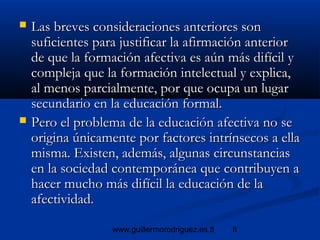 8www.guillermorodriguez.es.tl
 Las breves consideraciones anteriores sonLas breves consideraciones anteriores son
suficientes para justificar la afirmación anteriorsuficientes para justificar la afirmación anterior
de que la formación afectiva es aún más difícil yde que la formación afectiva es aún más difícil y
compleja que la formación intelectual y explica,compleja que la formación intelectual y explica,
al menos parcialmente, por que ocupa un lugaral menos parcialmente, por que ocupa un lugar
secundario en la educación formal.secundario en la educación formal.
 Pero el problema de la educación afectiva no sePero el problema de la educación afectiva no se
origina únicamente por factores intrínsecos a ellaorigina únicamente por factores intrínsecos a ella
misma. Existen, además, algunas circunstanciasmisma. Existen, además, algunas circunstancias
en la sociedad contemporánea que contribuyen aen la sociedad contemporánea que contribuyen a
hacer mucho más difícil la educación de lahacer mucho más difícil la educación de la
afectividad.afectividad.
 
