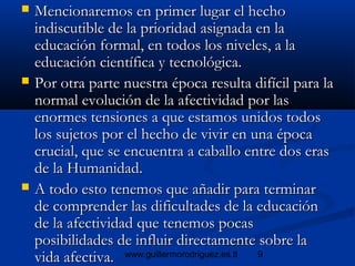 9www.guillermorodriguez.es.tl
 Mencionaremos en primer lugar el hechoMencionaremos en primer lugar el hecho
indiscutible de la prioridad asignada en laindiscutible de la prioridad asignada en la
educación formal, en todos los niveles, a laeducación formal, en todos los niveles, a la
educación científica y tecnológica.educación científica y tecnológica.
 Por otra parte nuestra época resulta difícil para laPor otra parte nuestra época resulta difícil para la
normal evolución de la afectividad por lasnormal evolución de la afectividad por las
enormes tensiones a que estamos unidos todosenormes tensiones a que estamos unidos todos
los sujetos por el hecho de vivir en una épocalos sujetos por el hecho de vivir en una época
crucial, que se encuentra a caballo entre dos erascrucial, que se encuentra a caballo entre dos eras
de la Humanidad.de la Humanidad.
 A todo esto tenemos que añadir para terminarA todo esto tenemos que añadir para terminar
de comprender las dificultades de la educaciónde comprender las dificultades de la educación
de la afectividad que tenemos pocasde la afectividad que tenemos pocas
posibilidades de influir directamente sobre laposibilidades de influir directamente sobre la
vida afectiva.vida afectiva.
 
