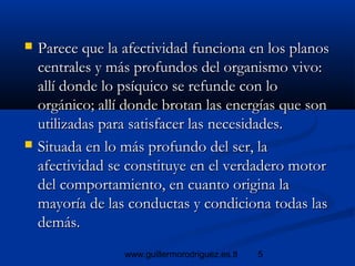 5www.guillermorodriguez.es.tl
 Parece que la afectividad funciona en los planosParece que la afectividad funciona en los planos
centrales y más profundos del organismo vivo:centrales y más profundos del organismo vivo:
allí donde lo psíquico se refunde con loallí donde lo psíquico se refunde con lo
orgánico; allí donde brotan las energías que sonorgánico; allí donde brotan las energías que son
utilizadas para satisfacer las necesidades.utilizadas para satisfacer las necesidades.
 Situada en lo más profundo del ser, laSituada en lo más profundo del ser, la
afectividad se constituye en el verdadero motorafectividad se constituye en el verdadero motor
del comportamiento, en cuanto origina ladel comportamiento, en cuanto origina la
mayoría de las conductas y condiciona todas lasmayoría de las conductas y condiciona todas las
demás.demás.
 