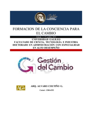 FORMACION DE LA CONCIENCIA PARA EL CAMBIO
1
FORMACION DE LA CONCIENCIA PARA
EL CAMBIO
Articulo 1: 15 octubre 2015
UNIVERSIDAD GALILEO
FACULTADO DE CIENCIA, TECNOLOGÍA E INDUSTRIA
DOCTORADO EN ADMINISTRACIÓN CON ESPECIALIDAD
EN ALTO DESEMPEÑO
ARQ. ALVARO COUTIÑO G.
Carnet: 1300-4393
 