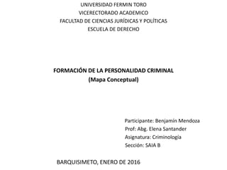 UNIVERSIDAD FERMIN TORO
VICERECTORADO ACADEMICO
FACULTAD DE CIENCIAS JURÍDICAS Y POLÍTICAS
ESCUELA DE DERECHO
FORMACIÓN DE LA PERSONALIDAD CRIMINAL
(Mapa Conceptual)
Participante: Benjamín Mendoza
Prof: Abg. Elena Santander
Asignatura: Criminología
Sección: SAIA B
BARQUISIMETO, ENERO DE 2016
 