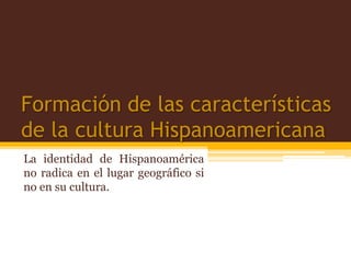 Formación de las características
de la cultura Hispanoamericana
La identidad de Hispanoamérica
no radica en el lugar geográfico si
no en su cultura.
 