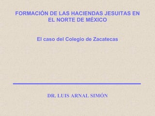 FORMACIÓN DE LAS HACIENDAS JESUITAS EN EL NORTE DE MÉXICO El caso del Colegio de Zacatecas DR. LUIS ARNAL SIMÓN 
