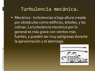 Turbulencia mecánica.
 Mecánica - turbulencias a baja altura creada
por obstáculos como edificios, árboles, y las
colinas. La turbulencia mecánica por lo
general es más grave con vientos más
fuertes, y pueden ser muy peligrosas durante
la aproximación y el aterrizaje.
 