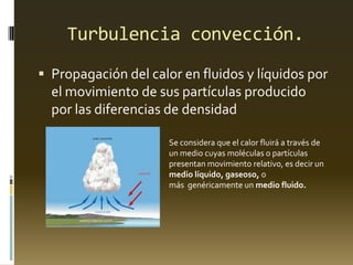 Turbulencia convección.
 Propagación del calor en fluidos y líquidos por
el movimiento de sus partículas producido
por las diferencias de densidad
Se considera que el calor fluirá a través de
un medio cuyas moléculas o partículas
presentan movimiento relativo, es decir un
medio líquido, gaseoso, o
más genéricamente un medio fluido.
 