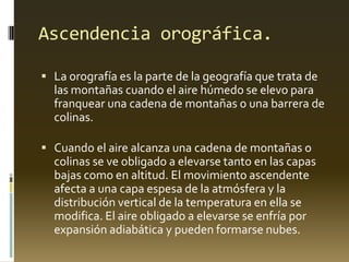 Ascendencia orográfica.
 La orografía es la parte de la geografía que trata de
las montañas cuando el aire húmedo se elevo para
franquear una cadena de montañas o una barrera de
colinas.
 Cuando el aire alcanza una cadena de montañas o
colinas se ve obligado a elevarse tanto en las capas
bajas como en altitud. El movimiento ascendente
afecta a una capa espesa de la atmósfera y la
distribución vertical de la temperatura en ella se
modifica. El aire obligado a elevarse se enfría por
expansión adiabática y pueden formarse nubes.
 
