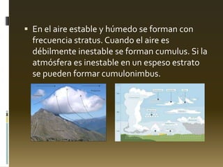  En el aire estable y húmedo se forman con
frecuencia stratus. Cuando el aire es
débilmente inestable se forman cumulus. Si la
atmósfera es inestable en un espeso estrato
se pueden formar cumulonimbus.
 