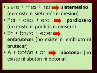• siete + mes + ino sietemesino
(no existe ni sietemés ni mesino)
• Por + dios + ero pordiosero
(no existe ni pordiós ni diosero)
• En + bruto + ecer
embrutecer (no existe ni embruto ni
brutecer)
• A + botón + ar abotonar (no
existe ni abotón ni botonar)
 